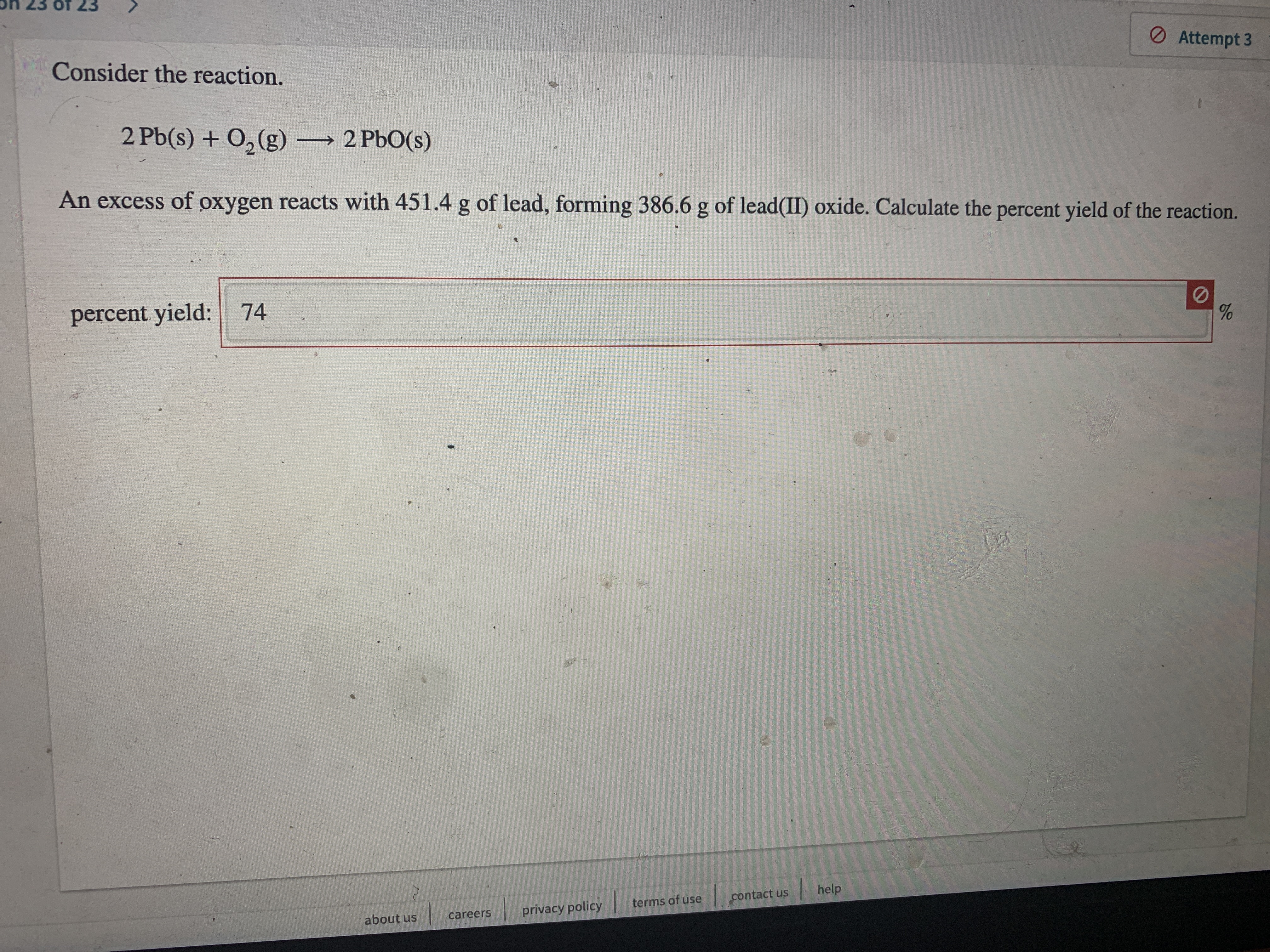 O Attempt 3
Consider the reaction.
2 Pb(s) + O, (g) 2 PbO(s)
→ 2
An excess of oxygen reacts with 451.4 g of lead, forming 386.6 g of lead(II) oxide. Calculate the percent yield of the reaction.
percent yield: 74
contact us
help
terms of use
careers
privacy policy
about us
