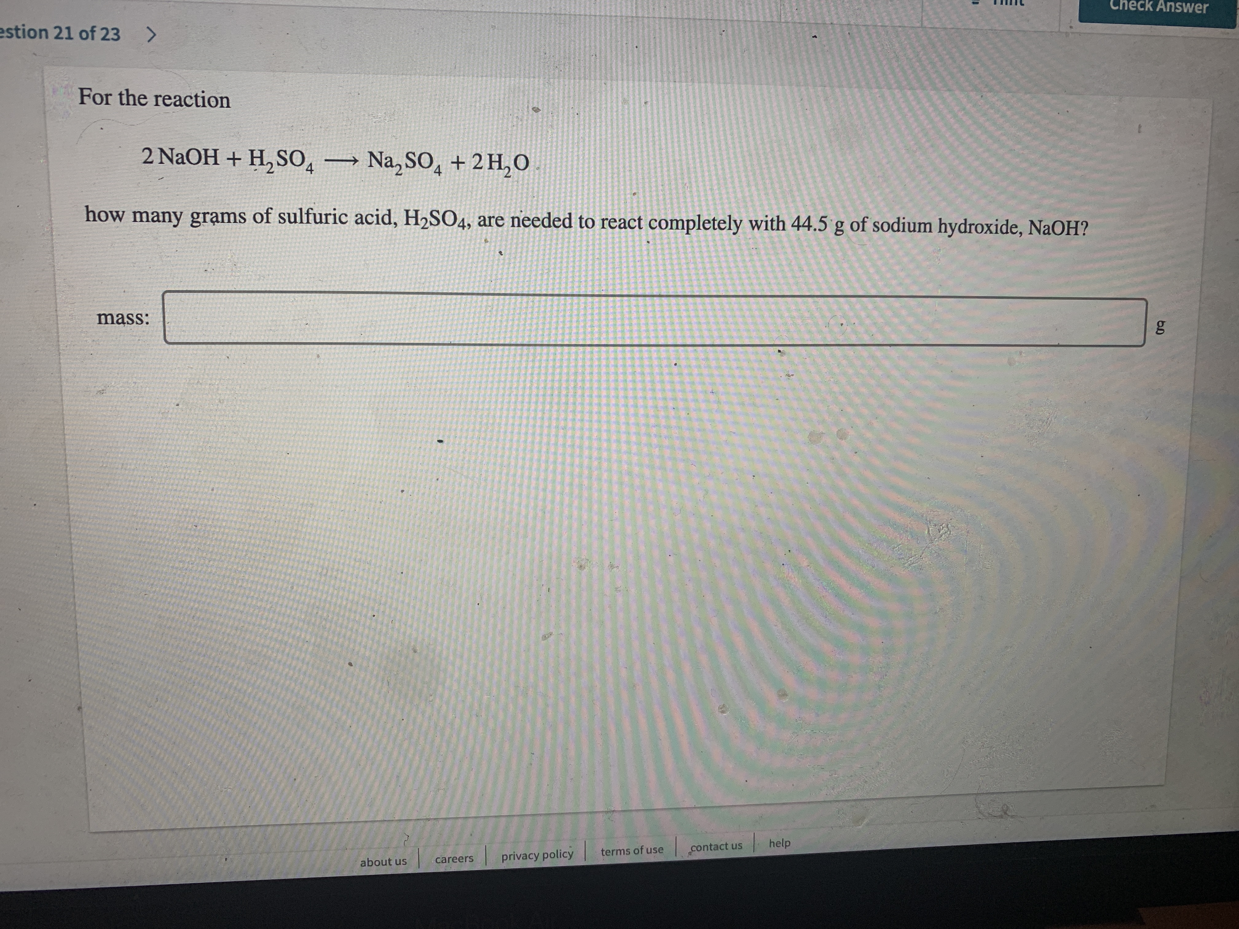 Check Answer
estion 21 of 23 >
For the reaction
2 NaOH + H, S0, Na, SO, + 2 H,O
how many grạms of sulfuric acid, H2SO4, are needed to react completely with 44.5 g of sodium hydroxide, NaOH?
mass:
help
terms of use
contact us
careers
privacy policy
about us
