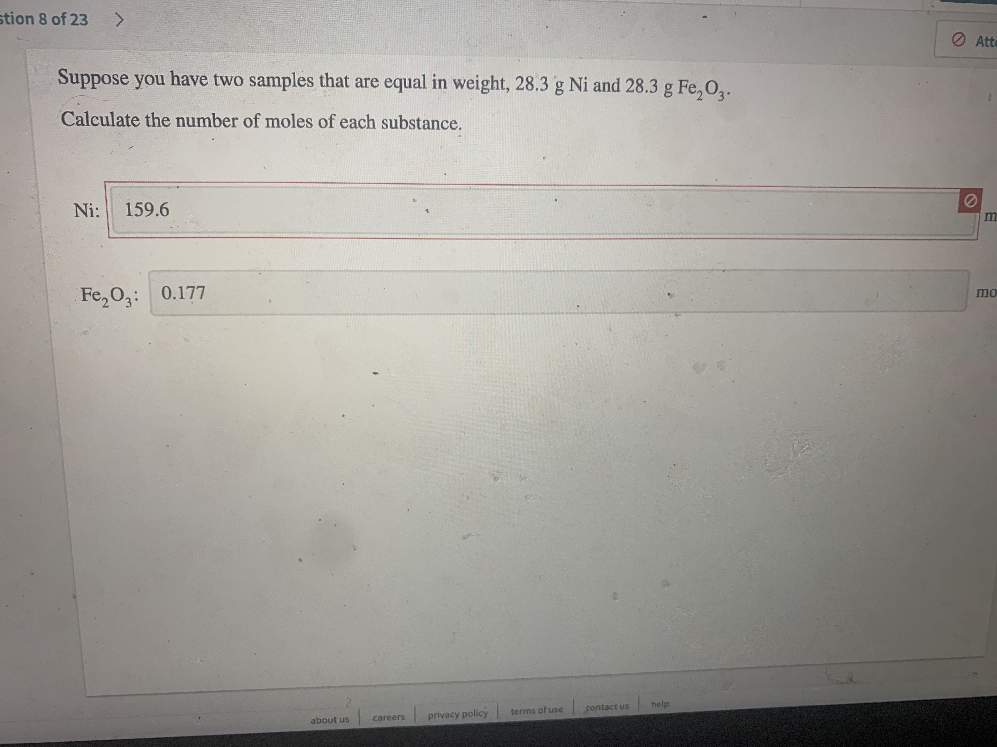 stion 8 of 23
<>
O Ate
Suppose you have two samples that are equal in weight, 28.3 g Ni and 28.3 g Fe, 02.
Calculate the number of moles of each substance.
Ni:
159.6
Fe, 03: 0.177
mo
contact us
help
privacy policy
terms of use
about us
careers
