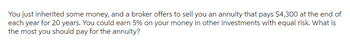 You just inherited some money, and a broker offers to sell you an annuity that pays $4,300 at the end of
each year for 20 years. You could earn 5% on your money in other investments with equal risk. What is
the most you should pay for the annuity?