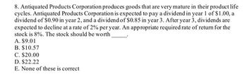 8. Antiquated Products Corporation produces goods that are very mature in their product life
cycles. Antiquated Products Corporation is expected to pay a dividend in year 1 of $1.00, a
dividend of $0.90 in year 2, and a dividend of $0.85 in year 3. After year 3, dividends are
expected to decline at a rate of 2% per year. An appropriate required rate of return for the
stock is 8%. The stock should be worth
A. $9.01
B. $10.57
C. $20.00
D. $22.22
E. None of these is correct