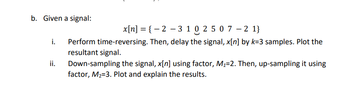 b. Given a signal:
i.
ii.
x[n] = { − 2 − 3 1 0 2 5 0 7 -2 1}
Perform time-reversing. Then, delay the signal, x[n] by k-3 samples. Plot the
resultant signal.
Down-sampling the signal, x[n] using factor, M₁=2. Then, up-sampling it using
factor, M₂-3. Plot and explain the results.