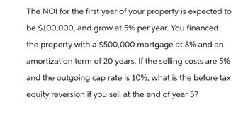 The NOI for the first year of your property is expected to
be $100,000, and grow at 5% per year. You financed
the property with a $500,000 mortgage at 8% and an
amortization term of 20 years. If the selling costs are 5%
and the outgoing cap rate is 10%, what is the before tax
equity reversion if you sell at the end of year 5?