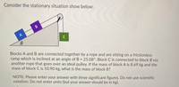 Consider the stationary situation show below:
B
Blocks A and B are connected together by a rope and are sitting on a frictionless
ramp which is inclined at an angle of 0 = 25.08°. Block C is connected to block B via
another rope that goes over an ideal pulley. If the mass of block A is 8.69 kg and the
mass of block C is 10.90 kg, what is the mass of block B?
NOTE: Please enter your answer with three significant figures. Do not use scientific
notation. Do not enter units (but your answer should be in kg).
