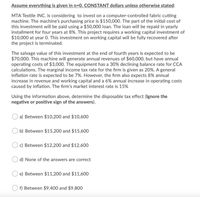 Assume everything is given in n=0, CONSTANT dollars unless otherwise stated:
MTA Textile INC. is considering to invest on a computer-controlled fabric cutting
machine. The machine's purchasing price is $150,000. The part of the initial cost of
this investment will be paid using a $50,000 loan. The loan will be repaid in yearly
installment for four years at 8%. This project requires a working capital investment of
$10,000 at year 0. This investment on working capital will be fully recovered after
the project is terminated.
The salvage value of this investment at the end of fourth years is expected to be
$70,000. This machine will generate annual revenues of $60,000, but have annual
operating costs of $3,000. The equipment has a 30% declining balance rate for CCA
calculations. The marginal income tax rate for the firm is given as 20%. A general
inflation rate is expected to be 7%. However, the firm also expects 8% annual
increase in revenue and working capital and a 6% annual increase in operating costs
caused by inflation. The firm's market interest rate is 15%
Using the information above, determine the disposable tax effect (Ignore the
negative or positive sign of the answers).
a) Between $10,200 and $10,600
b) Between $15,200 and $15,600
c) Between $12,200 and $12,600
O d) None of the answers are correct
e) Between $11,200 and $11,600
f) Between $9,400 and $9,800
