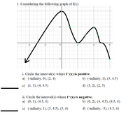 1. Considering the following graph of f(x).
-2
-4
-2
2
-2
i. Circle the interval(s) where f '(x) is positive.
а) (-infinity. 0), (2, 4)
b) (-infinity, 1), (3, 4.5)
с) (1,3), (4, 4.5)
d) (3, 2), (2, 5)
ii. Circle the interval(s) where f '(x) is negative.
а) (0, 1), (4.5, 6)
b) (0, 2), (4, 4.5), (4.5, 6)
c) (-infinity, 1), (3, 4.5), (5, 6)
d) (-infinity, -3), (4.5, 6)
6.
