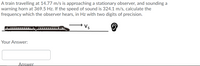 A train travelling at 14.77 m/s is approaching a stationary observer, and sounding a
warning horn at 369.5 Hz. If the speed of sound is 324.1 m/s, calculate the
frequency which the observer hears, in Hz with two digits of precision.
→Vs
Your Answer:
Answer
