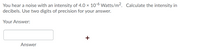 You hear a noise with an intensity of 4.0 x 10-6 Watts/m2. Calculate the intensity in
decibels. Use two digits of precision for your answer.
Your Answer:
+
Answer
