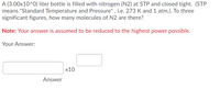 A (3.00x10^0) liter bottle is filled with nitrogen (N2) at STP and closed tight. (STP
means "Standard Temperature and Pressure" , i.e. 273 K and 1 atm.). To three
significant figures, how many molecules of N2 are there?
Note: Your answer is assumed to be reduced to the highest power possible.
Your Answer:
х10
Answer
