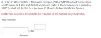 A (1.1x10^1) liter bottle is filled with nitrogen (N2) at STP (Standard Temperature
and Pressure is 1 atm and 273 K) and closed tight. If the temperature is raised to
100° C, what will be the new pressure in SI units to two significant figures.
Note: Your answer is assumed to be reduced to the highest power possible.
Your Answer:
x10
Answer
