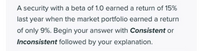 A security with a beta of 1.0 earned a return of 15%
last year when the market portfolio earned a return
of only 9%. Begin your answer with Consistent or
Inconsistent followed by your explanation.
