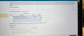 K
During 2021, Ming's Book Store paid $486,000 for land and built a store in Naperville, Illinois. Prior to construction, the city of Naperville charged Ming's $1,000 for a building permit,
which Ming's paid. Ming's also paid $15,000 for architect's fees. The construction cost of $670,000 was financed by a long-term note payable, with interest costs of $28,020 paid at the
completion of the project. The building was completed June 30, 2021. Ming's depreciates the building using the straight-line method over 35 years, with estimated residual value of
$330,000.
Read the requirements.
c. Joumalize depreciation on the building for 2021.
Journal Entry
Date
Accounts
Depreciation Expense-Building
Accumulated Depreciation Building
Balance Sheet
Plant assets:
Debit
Less:
5,486
Credit
5,486
Requirement 2. Report Ming's plant assets on the company's balance sheet at December 31, 2021.
***
Check answer
ot
MO
ot
MO
ot
MO
ot
MO