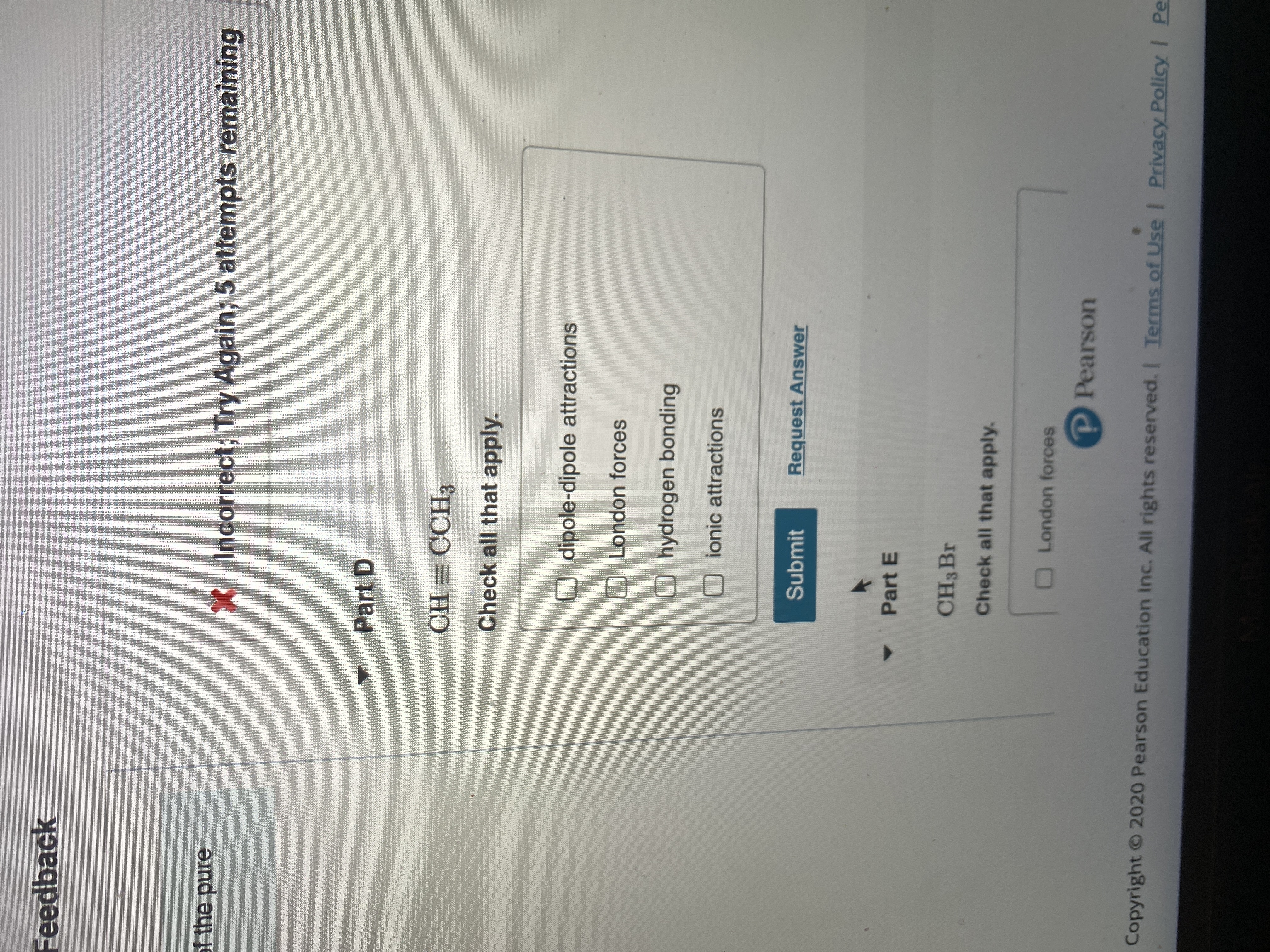 **Feedback**

**Incorrect; Try Again; 5 attempts remaining**

---

**Part D**

Molecule: CH≡CCH₃

*Check all that apply:*
- [ ] dipole-dipole attractions
- [ ] London forces
- [ ] hydrogen bonding
- [ ] ionic attractions

*Buttons:*
- **Submit**
- **Request Answer**

---

**Part E**

Molecule: CH₃Br

*Check all that apply:*
- [ ] London forces

*Logo:*
- Pearson

---

*Copyright © 2020 Pearson Education Inc. All rights reserved.*
- *Terms of Use*
- *Privacy Policy*