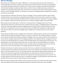 **S&S Air’s Mortgage**

Mark Sexton and Todd Story, the owners of S&S Air, Inc., were impressed by the work Chris had done on financial planning. Using Chris’s analysis, and looking at the demand for light aircraft, they have decided that their existing fabrication equipment is sufficient, but it is time to acquire a bigger manufacturing facility. Mark and Todd have identified a suitable structure that is currently for sale, and they believe they can buy and refurbish it for about $35 million. Mark, Todd, and Chris are now ready to meet with Christie Vaughan, the loan officer for First United National Bank. The meeting is to discuss the mortgage options available to the company to finance the new facility.

Christie begins the meeting by discussing a 30-year mortgage. The loan would be repaid in equal monthly installments. Because of the previous relationship between S&S Air and the bank, there would be no closing costs for the loan. Christie states that the APR of the loan would be 6.1 percent. Todd asks if a shorter mortgage loan is available. Christie says that the bank does have a 20-year mortgage available at the same APR.

Mark decides to ask Christie about a “smart loan” he discussed with a mortgage broker when he was refinancing his home loan. A smart loan works as follows: Every two weeks a mortgage payment is made that is exactly one-half of the traditional monthly mortgage payment. Christie informs him that the bank does have smart loans. The APR of the smart loan would be the same as the APR of the traditional loan. Mark nods his head. He then states this is the best mortgage option available to the company because it saves interest payments.

Christie agrees with Mark, but then suggests that a bullet loan, or balloon payment, would result in the greatest interest savings. At Todd’s prompting, she goes on to explain a bullet loan. The monthly payments of a bullet loan would be calculated using a 30-year traditional mortgage. In this case, there would be a 5-year bullet. This means that the company would make the mortgage payments for the traditional 30-year mortgage for the first five years, but immediately after the company makes the 60th payment, the bullet payment would be due. The bullet payment is the remaining principal of the loan. Chris then asks how the bullet payment is calculated. Christie tells him that the remaining principal can be calculated using an amortization table, but it is also the present value of the remaining