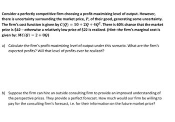 Consider a perfectly competitive firm choosing a profit-maximizing level of output. However,
there is uncertainty surrounding the market price, P, of their good, generating some uncertainty.
The firm's cost function is given by C(Q) = 10 + 2Q +4Q². There is 60% chance that the market
price is $42 - otherwise a relatively low price of $22 is realized. (Hint: the firm's marginal cost is
given by: MC(Q) = 2 + 8Q)
a) Calculate the firm's profit maximizing level of output under this scenario. What are the firm's
expected profits? Will that level of profits ever be realized?
b) Suppose the firm can hire an outside consulting firm to provide an improved understanding of
the perspective prices. They provide a perfect forecast. How much would our firm be willing to
pay for the consulting firm's forecast, i.e. for their information on the future market price?