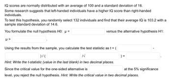 IQ scores are normally distributed with an average of 100 and a standard deviation of 16.
Some research suggests that left-handed individuals have a higher IQ score than right-handed
individuals.
To test this hypothesis, you randomly select 132 individuals and find that their average IQ is 103.2 with a
sample standard deviation of 14.6.
You formulate the null hypothesis H0: µ =
H>
versus the alternative hypothesis H1:
Using the results from the sample, you calculate the test statistic as t = (
)/(
N
) =
Hint: Write the t-statistic (value in the last blank) in two decimal places.
Since the critical value for the one-sided alternative is
level, you reject the null hypothesis. Hint: Write the critical value in two decimal places.
at the 5% significance