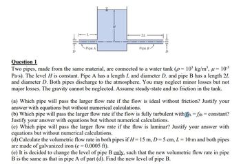 -Pipe A
2L
Pipe B
Question 1
Two pipes, made from the same material, are connected to a water tank (p= 10³ kg/m³, u = 10-³
Pa-s). The level H is constant. Pipe A has a length L and diameter D, and pipe B has a length 2L
and diameter D. Both pipes discharge to the atmosphere. You may neglect minor losses but not
major losses. The gravity cannot be neglected. Assume steady-state and no friction in the tank.
(a) Which pipe will pass the larger flow rate if the flow is ideal without friction? Justify your
answer with equations but without numerical calculations.
(b) Which pipe will pass the larger flow rate if the flow is fully turbulent with ffA=fB = constant?
Justify your answer with equations but without numerical calculations.
(c) Which pipe will pass the larger flow rate if the flow is laminar? Justify your answer with
equations but without numerical calculations.
(d) Calculate the volumetric flow rate in both pipes if H= 15 m, D=5 cm, L = 10 m and both pipes
are made of galvanized iron (e=0.0005 ft).
(e) It is decided to change the level of pipe B only, such that the new volumetric flow rate in pipe
B is the same as that in pipe A of part (d). Find the new level of pipe B.