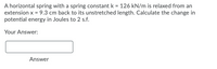 A horizontal spring with a spring constant k = 126 kN/m is relaxed from an
extension x = 9.3 cm back to its unstretched length. Calculate the change in
potential energy in Joules to 2 s.f.
Your Answer:
Answer
