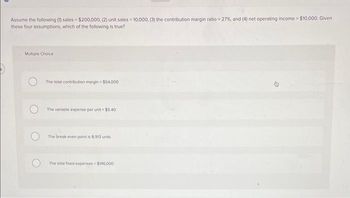 Assume the following (1) sales $200,000, (2) unit sales = 10,000, (3) the contribution margin ratio = 27%, and (4) net operating income $10,000, Given
these four assumptions, which of the following is true?
Multiple Choice
The total contribution margin- $54,000
The variable expense per unit-$5.40
The break-even point is 8.913 units
The total fixed expenses $146,000