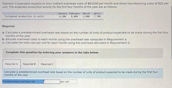 Solomon Corporation expects to incur indirect overhead costs of $61,000 per month and direct manufacturing costs of $20 per
unit. The expected production activity for the first four months of the year are as follows.
Estimated production in units
January February March. April
4,100 8,800 3,800 7,700
Required
a. Calculate a predetermined overhead rate based on the number of units of product expected to be made during the first four
months of the year.
b. Allocate overhead costs to each month using the overhead rate computed in Requirement a.
c. Calculate the total cost per unit for each month using the overhead allocated in Requirement b.
Complete this question by entering your answers in the tabs below.
Required A Required B
Calculate a predetermined overhead rate based on the number of units of product expected to be made during the first four
months of the year.
Predetermined overhead rate
Required C
per unit