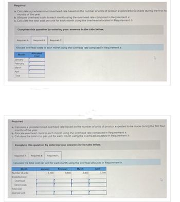 Required
a. Calculate a predetermined overhead rate based on the number of units of product expected to be made during the first fou
months of the year.
b. Allocate overhead costs to each month using the overhead rate computed in Requirement a
c. Calculate the total cost per unit for each month using the overhead allocated in Requirement b
Complete this question by entering your answers in the tabs below.
Required A Required B Required C
Allocate overhead costs to each month using the overhead rate computed in Requirement a.
Month
January
February
March
April
Total
Required
a. Calculate a predetermined overhead rate based on the number of units of product expected to be made during the first four
months of the year.
b. Allocate overhead costs to each month using the overhead rate computed in Requirement a.
c. Calculate the total cost per unit for each month using the overhead allocated in Requirement b.
Complete this question by entering your answers in the tabs below.
Required A
Allocated
Cost
Month
Number of units
Expected cost
Overhead
Direct costs
Total cost
Cost per unit
Required B
Calculate the total cost per unit for each month using the overhead allocated in Requirement b.
January
February
April
Required C
4,100
8,800
March
3,800
7,700