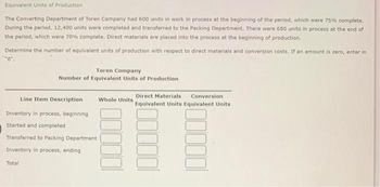 Equivalent Units of Production
The Converting Department of Toren Company had 600 units in work in process at the beginning of the period, which were 75% complete.
During the period, 12,400 units were completed and transferred to the Packing Department. There were 680 units in process at the end of
the period, which were 70% complete. Direct materials are placed into the process at the beginning of production.
Determine the number of equivalent units of production with respect to direct materials and conversion costs. If an amount is zero, enter in
Toren Company
Number of Equivalent Units of Production
Line Item Description
Inventory in process, beginning
Started and completed
Transferred to Packing Department
Inventory in process, ending
Total
Whole Units
Direct Materials Conversion
Equivalent Units Equivalent Units