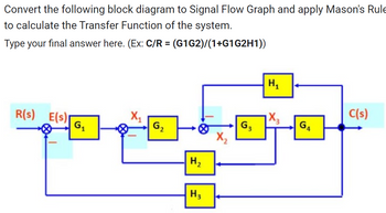 Convert the following block diagram to Signal Flow Graph and apply Mason's Rule
to calculate the Transfer Function of the system.
Type your final answer here. (Ex: C/R = (G1G2)/(1+G1G2H1))
R(s) E(s)
G₁
G₂
H₂
H3
G3
H₁
X3
G4
C(s)