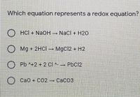 Which equation represents a redox equation?
HCI + NAOH → Nacl + H2O
O
Mg + 2HCI → MgCl2 + H2
O Pb ^+2 + 2 Cl ^ PbCl2
CaO + CO2 - CaCO3
