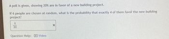 A poll is given, showing 20% are in favor of a new building project.
If 6 people are chosen at random, what is the probability that exactly 4 of them favor the new building
project?
30
Question Help: Video,
X