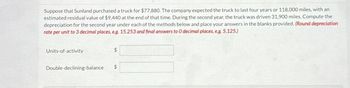 Suppose that Sunland purchased a truck for $77,880. The company expected the truck to last four years or 118,000 miles, with an
estimated residual value of $9,440 at the end of that time. During the second year, the truck was driven 31,900 miles. Compute the
depreciation for the second year under each of the methods below and place your answers in the blanks provided. (Round depreciation
rate per unit to 3 decimal places, e.g. 15.253 and final answers to O decimal places, e.g. 5,125.)
Units-of-activity
$
Double-declining-balance
$