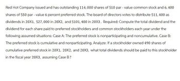 Red Hot Company issued and has outstanding 114,000 shares of $10 par - value common stock and 6, 400
shares of $50 par - value 6 percent preferred stock. The board of directors votes to distribute $11,400 as
dividends in 20X1, $27,000 in 20X2, and $101, 400 in 20X3. Required: Compute the total dividend and the
dividend for each share paid to preferred stockholders and common stockholders each year under the
following assumed situations: Case A: The preferred stock is nonparticipating and noncumulative. Case B:
The preferred stock is cumulative and nonparticipating. Analyze: If a stockholder owned 490 shares of
cumulative preferred stock in 20X1, 20X2, and 20X3, what total dividends should be paid to this stockholder
in the fiscal year 20X3, assuming Case B?