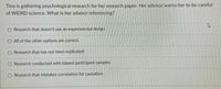 Tina is gathering psychological research for her research paper. Her advisor warns her to be careful
of WEIRD science. What is her advisor referencing?
Research that doesn't use an experimental design
O All of the other options are correct.
O Research that has not been replicated
O Research conducted with biased participant samples
O Research that mistakes correlation for causation
