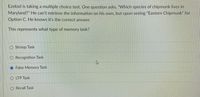 Ezekiel is taking a multiple choice test. One question asks, "Which species of chipmunk lives in
Maryland?" He can't retrieve the information on his own, but upon seeing "Eastern Chipmunk" for
Option C. He knows it's the correct answer.
This represents what type of memory task?
O Stroop Task
O Recognition Task
O False Memory Task
O LTP Task
O Recall Task
