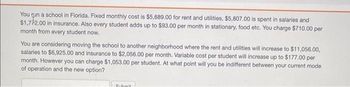 You run a school in Florida. Fixed monthly cost is $5,689.00 for rent and utilities, $5,807.00 is spent in salaries and
$1,772.00 in insurance. Also every student adds up to $93.00 per month in stationary, food etc. You charge $710.00 per
month from every student now.
You are considering moving the school to another neighborhood where the rent and utilities will increase to $11,056.00,
salaries to $6,925.00 and insurance to $2,056.00 per month. Variable cost per student will increase up to $177.00 per
month. However you can charge $1,053.00 per student. At what point will you be indifferent between your current mode
of operation and the new option?
Submit