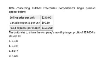 Data concerning Cutshall Enterprises Corporation's single product
appear below:
Selling price per unit
$240.00
Variable expense per unit $99.50
Fixed expense per month $454,290
The unit sales to attain the company's monthly target profit of $35,000 is
closest to:
a. 3,233
b. 2,039
c. 4,917
d. 3,482