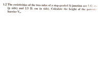 1.2 The resistivities of the two sides of a step-graded Si junction arc 5 Q. cm
(p side) and 2.5 Q. cm (n side). Calculate the height of the potentiai
barrier Vo.
