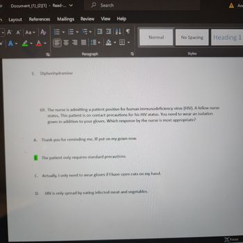 V
Document (1) (2)[1] - Read-... V
Layout References
A A Aa A
A
2. A
N
Mailings
E. Diphenhydramine
D.
V
Review
V
V
Paragraph
Search
View Help
3
T
FS
A. Thank you for reminding me, Ill put on my gown now.
The patient only requires standard precautions.
Normal
C. Actually, I only need to wear gloves if I have open cuts on my hand.
69. The nurse is admitting a patient positive for human immunodeficiency virus (HIV). A fellow nurse
states, This patient is on contact precautions for his HIV status. You need to wear an isolation
gown in addition to your gloves. Which response by the nurse is most appropriate?
HIV is only spread by eating infected meat and vegetables.
No Spacing
Styles
Ana
Heading 1
Focus