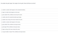 As sample size gets larger, the margin of error gets: (check all that are correct)
smaller no matter what happens to the standard deviation.
larger no matter what happens to the mean.
gets smaller if the confidence level stays the same.
smaller unless the standard deviation gets larger.
smaller only as long as the mean remains the same.
smaller no matter what happens to the mean.
gets smaller if the confidence level goes down.
gets larger if the confidence level goes down.
larger as long as the mean remains the same.
may get smaller or larger if the confidence level goes down.

