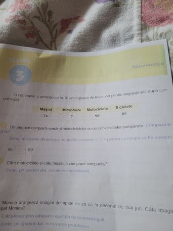 TESTON
Matematică
O companie a achiziționat în 10 ani mijloace de transport pentru angajații săi, după cum
urmează:
Maşini
Microbuze
74
7
Motociclete
98
Biciclete
89
si tu!
Un angajat compară numărul motocicletelor cu cel al bicicletelor cumpărate. Compară-le
Scrie, in caseta de mai jos, unul din semnele <, >, = pentru ca relația să fie corectă.
98
89
Câte motociclete şi câte maşini a cumpărat compania?
Scrie, pe spațiul dat, rezolvarea problemei.
Monica aranjează imagini decupate de ea ca în desenul de mai jos. Câte imagin
pat Monica?
Calculează prin adunare repetată de termeni egali.
Scrie, pe spațiul dat, rezolvarea problemei.