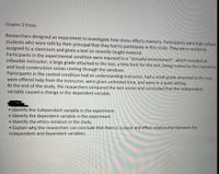 Chapter 2 Essay:
Researchers designed an experiment to investigate how stress affects memory. Participants were high school
students who were told by their principal that they had to participate in this study. They were randomly
assigned to a classroom and given a test on recently taught material.
Participants in the experimental condition were exposed to a "stressful environment", which included an
inflexible instructor, a large grade attached to the test, a time limit for the test, being rushed by the instructor,
and loud construction noises coming through the windows.
Participants in the control condition had an understanding instructor, had a small grade attached to the test,
were offered help from the instructor, were given unlimited time, and were in a quiet setting.
At the end of the study, the researchers compared the test scores and concluded that the independent
variable caused a change in the dependent variable.
Identify the independent variable in the experiment.
• Identify the dependent variable in the experiment.
• Identify the ethics violation in the study.
• Explain why the researchers can conclude that there is a cause and effect relationship between the
independent and dependent variables.
