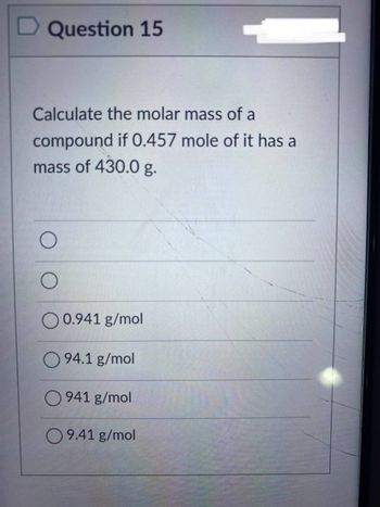 Question 15
Calculate the molar mass of a
compound if 0.457 mole of it has a
mass of 430.0 g.
O
O
O 0.941 g/mol
94.1 g/mol
O941 g/mol
09.41 g/mol