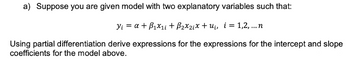 a) Suppose you are given model with two explanatory variables such that:
Y₁ = a + B₁x₁i + B₂x₂₁x + u₁, i = 1,2,...n
Using partial differentiation derive expressions for the expressions for the intercept and slope
coefficients for the model above.