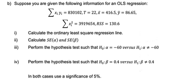 b) Suppose you are given the following information for an OLS regression:
Exis
Σ
Xi Yi = 830102, T = 22, x = 416.5, y = 86.65,
[x² = 3919654, RSS = 130.6
i)
Calculate the ordinary least square regression line.
ii)
Calculate SE (a) and SE (B)
iii)
Perform the hypothesis test such that Ho: a = -60 versus H₁: a = -60
iv)
Perform the hypothesis test such that Ho: B = 0.4 versus H₁: B = 0.4
In both cases use a significance of 5%.