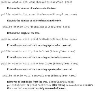 public static int countLeaves (BinaryTree tree)
Returns the number of leaf nodes in the tree.
public static int countNonLeaves (BinaryTree tree)
Returns the number of non-leaf nodes in the tree.
public static int getHeight (BinaryTree tree)
Returns the height of the tree.
public static void print PreOrder (BinaryTree tree)
Prints the elements of the tree using a pre-order traversal.
public static void printInOrder (BinaryTree tree)
Prints the elements of the tree using an in-order traversal.
public static void print PostOrder (BinaryTree tree)
Prints the elements of the tree using a post-order traversal.
public static void removeLeaves (BinaryTree tree)
Removes all leaf nodes from the tree. Use print PreOrder,
printInOrder, or print PostOrder after calling removeLeaves to show
that removeLeaves successfully removed all leaves.