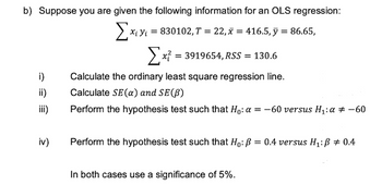 b) Suppose you are given the following information for an OLS regression:
Σχι
X; Y = 830102,T = 22,x=416.5, y = 86.65,
x = 3919654, RSS = 130.6
i)
Calculate the ordinary least square regression line.
Calculate SE (a) and SE (B)
Perform the hypothesis test such that Ho: a = -60 versus H₁: α = -60
Perform the hypothesis test such that Ho: P = 0.4 versus H₁: B = 0.4
In both cases use a significance of 5%.
ii)
iii)
iv)