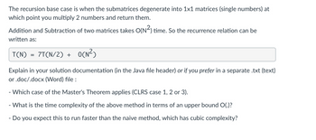 The recursion base case is when the submatrices degenerate into 1x1 matrices (single numbers) at
which point you multiply 2 numbers and return them.
Addition and Subtraction of two matrices takes O(N²) time. So the recurrence relation can be
written as:
T(N) 7T(N/2) +
=
O(N²)
Explain in your solution documentation (in the Java file header) or if you prefer in a separate .txt (text)
or .doc/.docx (Word) file:
-
- Which case of the Master's Theorem applies (CLRS case 1, 2 or 3).
- What is the time complexity of the above method in terms of an upper bound O(.)?
Do you expect this to run faster than the naive method, which has cubic complexity?