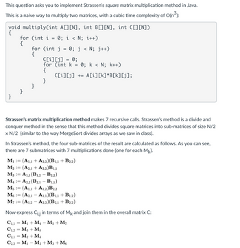 This question asks you to implement Strassen's square matrix multiplication method in Java.
This is a naive way to multiply two matrices, with a cubic time complexity of O(n³):
void multiply(int A☐] [N], int B[] [N], int C[] [N])
{
for (int i
=
0; i < N; i++)
{
for (int j = 0; j < N; j++)
{
C[i][j] = 0;
for (int k
=
0; k < N; k++)
{
C[i][j] += A[i][k]*B[k][j];
}
}
}
}
Strassen's matrix multiplication method makes 7 recursive calls. Strassen's method is a divide and
conquer method in the sense that this method divides square matrices into sub-matrices of size N/2
x N/2 (similar to the way MergeSort divides arrays as we saw in class).
In Strassen's method, the four sub-matrices of the result are calculated as follows. As you can see,
there are 7 submatrices with 7 multiplications done (one for each Mk).
M1 :=
(A1,1
A2,2)(B1,1 + B2,2)
M2 = (A2,1 + A2,2)B1,1
A1,1 (B1,2 B2,2)
-
M3
:=
M₁ ==
A2,2 (B2,1 B1,1)
-
M5
M6
:=
:=
M7 :=
=
(A1,1 + A1,2) B2,2
(A2,1 A1,1)(B1,1 + B1,2)
-
(A1,2 A2,2)(B2,1 + B2,2)
Now express Ci,j in terms of Mk and join them in the overall matrix C:
C1,1 = M1
C1,2
M4 - M5 + M7
M3 + M5
C2,1 M2 M4
=
C2.2 M₁ M2 + M3 + M6
=