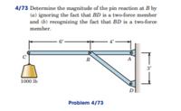 4/73 Determine the magnitude of the pin reaction at B by
(a) ignoring the fact that BD is a two-force member
and (b) recognizing the fact that BD is a two-force
member.
B
3
1000 Ib
Problem 4/73
