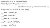 What is the rate law for the following mechanism:
NO (g) + Br2 (g) 2 NOB12 (g) (fast equilibrium)
(rate of forward reaction: k1, rate of reverse reaction: k-1)
NOB12 (g) + NO (g) – 2 NOB1 (g) (slow, rate: k2)
Rate= k2 [NOB12][N0]
Rate= k1 [NO][Br2]
OB.
Rate= (k1/k.1) [NO][Br2]
Rate= k2 (k1/k.j) [NOJ²[Br2]
O E. Rate= k2 [NO]²{Br2]
