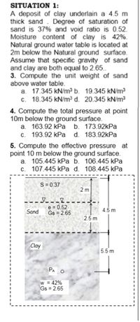 SITUATION 1:
A deposit of clay underlain a 4.5 m
thick sand . Degree of saturation of
sand is 37% and void ratio is 0.52.
Moisture content of clay is 42%.
Natural ground water table is located at
2m below the Natural ground surface.
Assume that specific gravity of sand
and clay are both equal to 2.65.
3. Compute the unit weight of sand
above water table.
a. 17.345 kN/m³ b. 19.345 kN/m³
c. 18.345 kN/m³ d. 20.345 kN/m3
4. Compute the total pressure at point
10m below the ground surface.
a. 163.92 kPa b. 173.92kPa
c. 193.92 kPa d. 183.92kPa
5. Compute the effective pressure at
point 10 m below the ground surface.
a. 105.445 kPa b. 106.445 kPa
c. 107.445 kPa d. 108.445 kPa
S= 0.37
2 m
e = 0.52
Gs = 2.65
Sand
4.5 m
2.5 m
Clay
5.5 m
PA O
= 42%
Gs = 2.65
